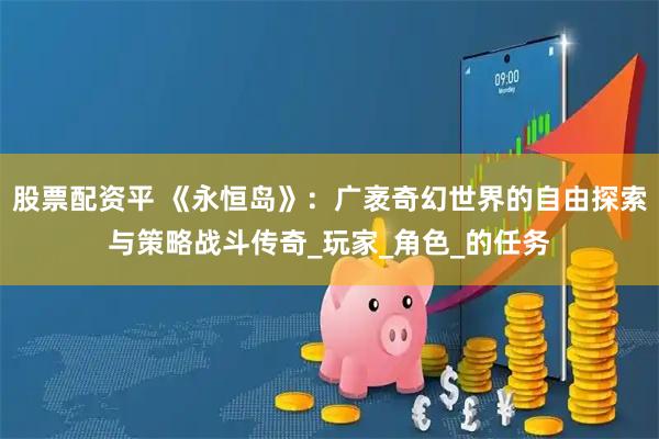 股票配资平 《永恒岛》：广袤奇幻世界的自由探索与策略战斗传奇_玩家_角色_的任务