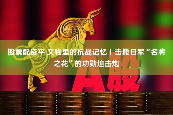 股票配资平 文物里的抗战记忆丨击毙日军“名将之花”的功勋迫击炮