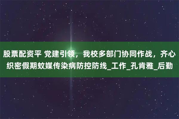 股票配资平 党建引领，我校多部门协同作战，齐心织密假期蚊媒传染病防控防线_工作_孔肯雅_后勤