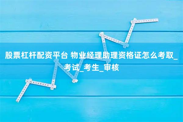 股票杠杆配资平台 物业经理助理资格证怎么考取_考试_考生_审核