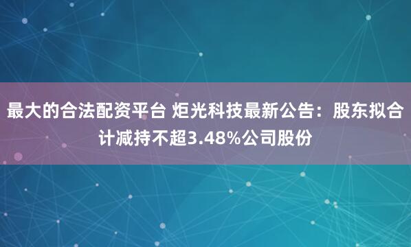 最大的合法配资平台 炬光科技最新公告：股东拟合计减持不超3.48%公司股份