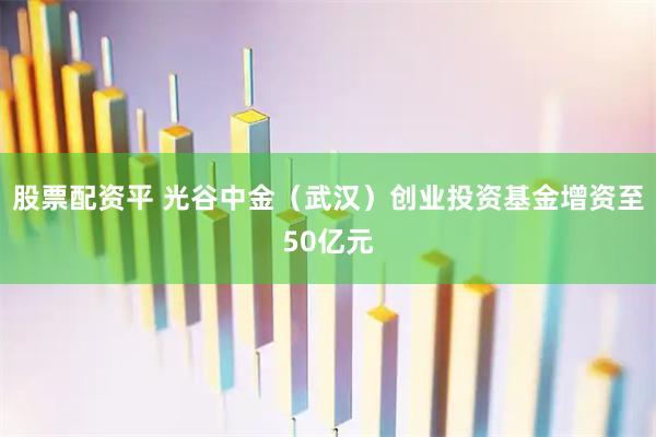 股票配资平 光谷中金（武汉）创业投资基金增资至50亿元