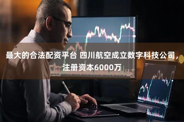 最大的合法配资平台 四川航空成立数字科技公司，注册资本6000万