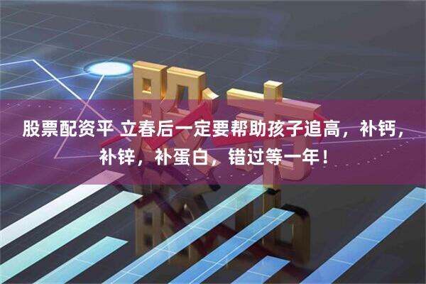 股票配资平 立春后一定要帮助孩子追高，补钙，补锌，补蛋白，错过等一年！