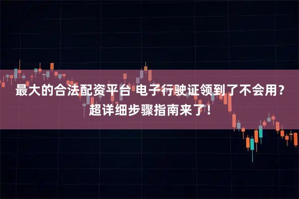 最大的合法配资平台 电子行驶证领到了不会用？超详细步骤指南来了！