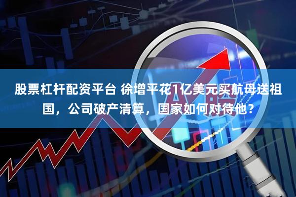 股票杠杆配资平台 徐增平花1亿美元买航母送祖国，公司破产清算，国家如何对待他？