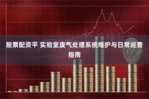 股票配资平 实验室废气处理系统维护与日常巡查指南