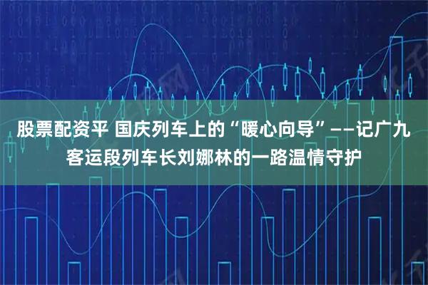 股票配资平 国庆列车上的“暖心向导”——记广九客运段列车长刘娜林的一路温情守护