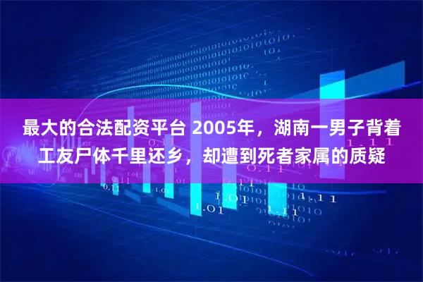 最大的合法配资平台 2005年，湖南一男子背着工友尸体千里还乡，却遭到死者家属的质疑