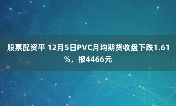 股票配资平 12月5日PVC月均期货收盘下跌1.61%，报4466元
