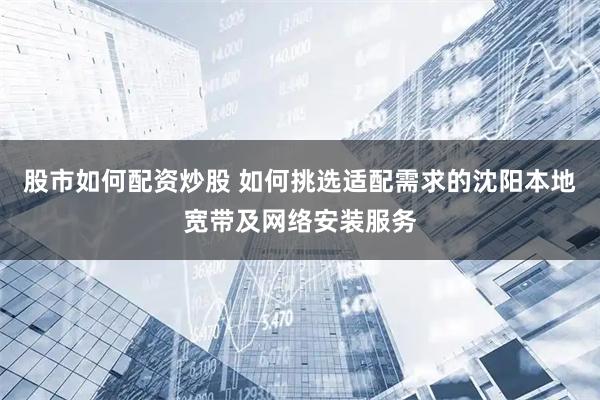 股市如何配资炒股 如何挑选适配需求的沈阳本地宽带及网络安装服务