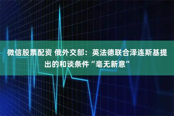 微信股票配资 俄外交部:英法德联合泽连斯基提出的和谈条件“毫无新意”